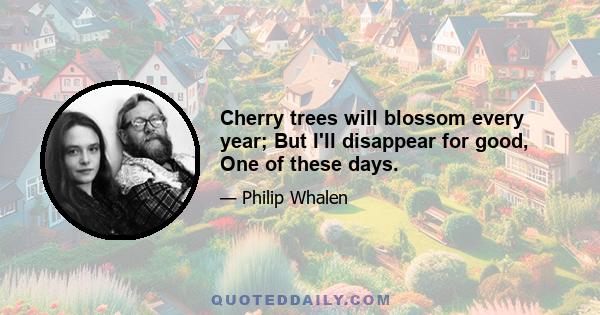 Cherry trees will blossom every year; But I'll disappear for good, One of these days.