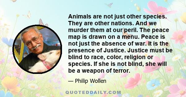 Animals are not just other species. They are other nations. And we murder them at our peril. The peace map is drawn on a menu. Peace is not just the absence of war. It is the presence of Justice. Justice must be blind