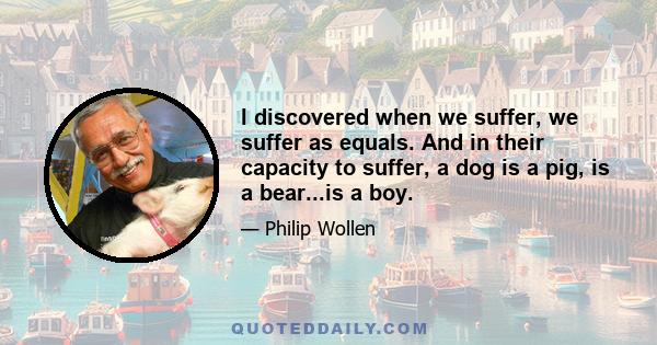 I discovered when we suffer, we suffer as equals. And in their capacity to suffer, a dog is a pig, is a bear...is a boy.