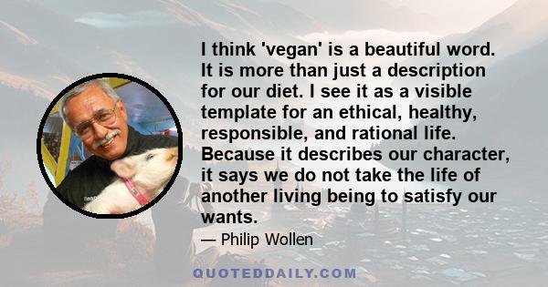 I think 'vegan' is a beautiful word. It is more than just a description for our diet. I see it as a visible template for an ethical, healthy, responsible, and rational life. Because it describes our character, it says