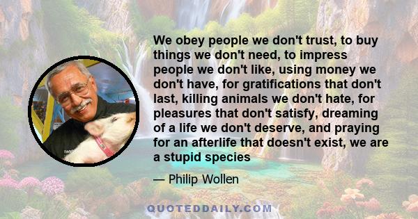 We obey people we don't trust, to buy things we don't need, to impress people we don't like, using money we don't have, for gratifications that don't last, killing animals we don't hate, for pleasures that don't