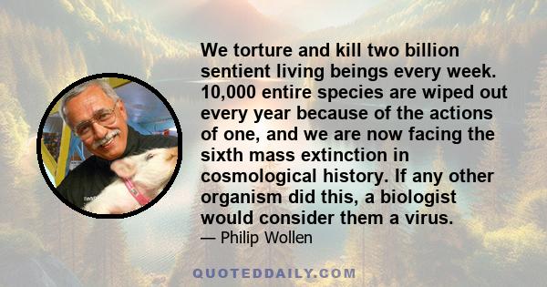 We torture and kill two billion sentient living beings every week. 10,000 entire species are wiped out every year because of the actions of one, and we are now facing the sixth mass extinction in cosmological history.