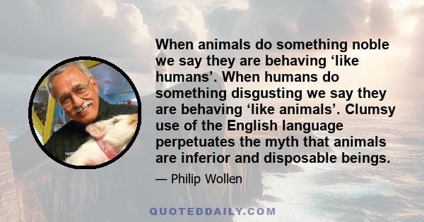 When animals do something noble we say they are behaving ‘like humans’. When humans do something disgusting we say they are behaving ‘like animals’. Clumsy use of the English language perpetuates the myth that animals