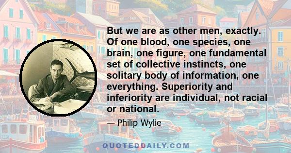 But we are as other men, exactly. Of one blood, one species, one brain, one figure, one fundamental set of collective instincts, one solitary body of information, one everything. Superiority and inferiority are