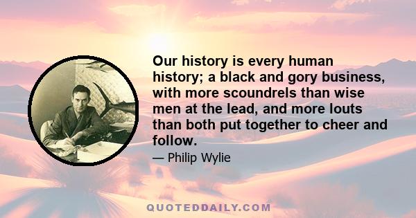 Our history is every human history; a black and gory business, with more scoundrels than wise men at the lead, and more louts than both put together to cheer and follow.