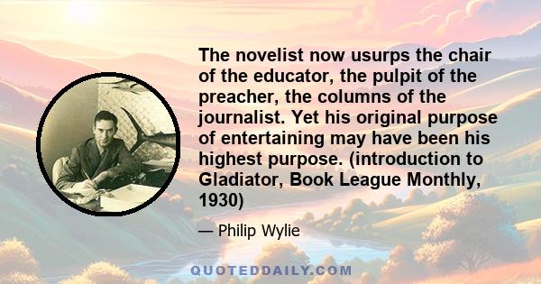 The novelist now usurps the chair of the educator, the pulpit of the preacher, the columns of the journalist. Yet his original purpose of entertaining may have been his highest purpose. (introduction to Gladiator, Book