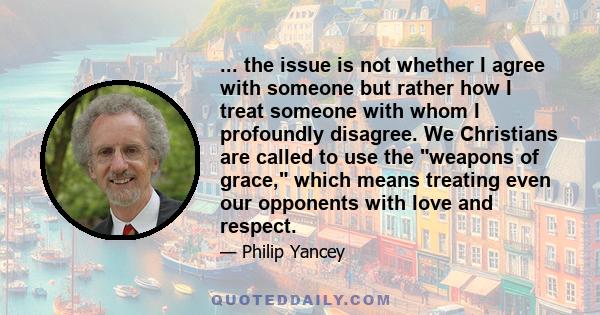 ... the issue is not whether I agree with someone but rather how I treat someone with whom I profoundly disagree. We Christians are called to use the weapons of grace, which means treating even our opponents with love