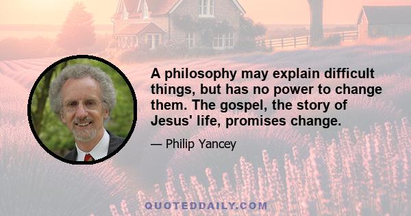 A philosophy may explain difficult things, but has no power to change them. The gospel, the story of Jesus' life, promises change.