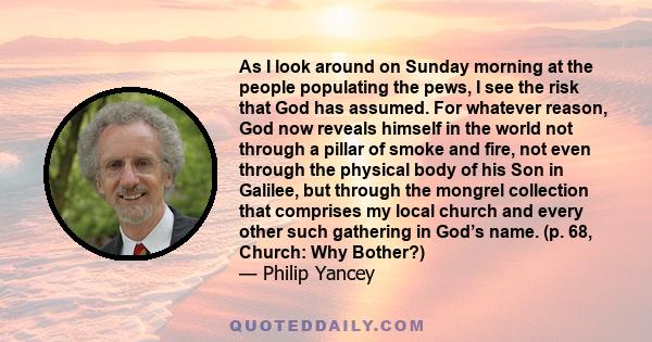 As I look around on Sunday morning at the people populating the pews, I see the risk that God has assumed. For whatever reason, God now reveals himself in the world not through a pillar of smoke and fire, not even