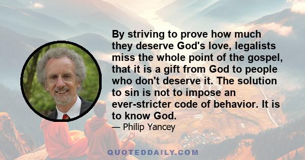 By striving to prove how much they deserve God's love, legalists miss the whole point of the gospel, that it is a gift from God to people who don't deserve it. The solution to sin is not to impose an ever-stricter code