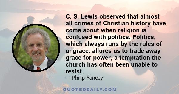 C. S. Lewis observed that almost all crimes of Christian history have come about when religion is confused with politics. Politics, which always runs by the rules of ungrace, allures us to trade away grace for power, a