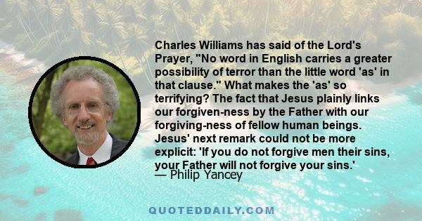 Charles Williams has said of the Lord's Prayer, No word in English carries a greater possibility of terror than the little word 'as' in that clause. What makes the 'as' so terrifying? The fact that Jesus plainly links