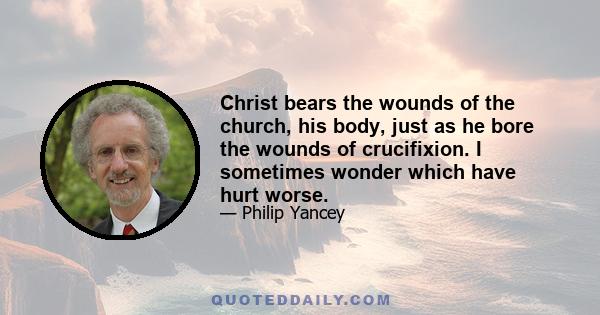 Christ bears the wounds of the church, his body, just as he bore the wounds of crucifixion. I sometimes wonder which have hurt worse.