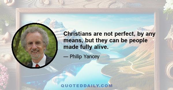 Christians are not perfect, by any means, but they can be people made fully alive.