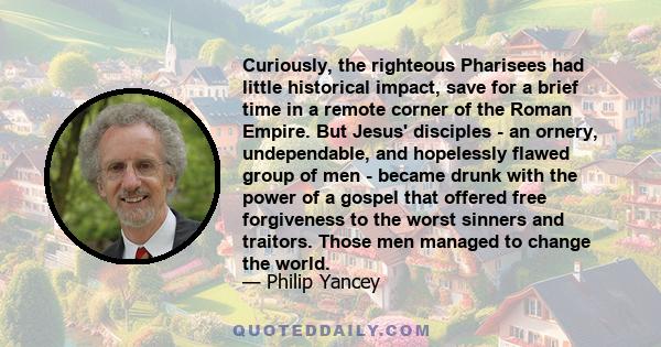 Curiously, the righteous Pharisees had little historical impact, save for a brief time in a remote corner of the Roman Empire. But Jesus' disciples - an ornery, undependable, and hopelessly flawed group of men - became