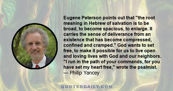 Eugene Peterson points out that the root meaning in Hebrew of salvation is to be broad, to become spacious, to enlarge. It carries the sense of deliverance from an existence that has become compressed, confined and