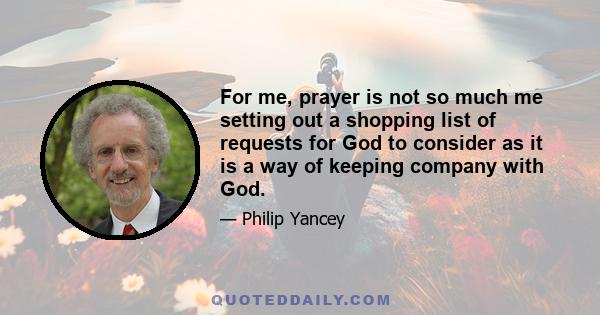 For me, prayer is not so much me setting out a shopping list of requests for God to consider as it is a way of keeping company with God.