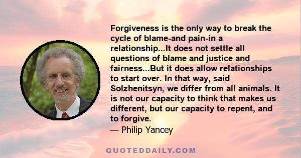 Forgiveness is the only way to break the cycle of blame-and pain-in a relationship...It does not settle all questions of blame and justice and fairness...But it does allow relationships to start over. In that way, said