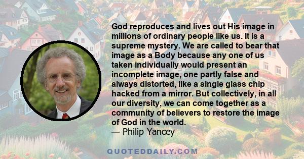 God reproduces and lives out His image in millions of ordinary people like us. It is a supreme mystery. We are called to bear that image as a Body because any one of us taken individually would present an incomplete