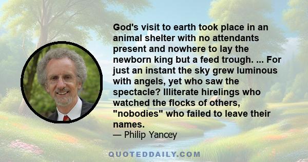 God's visit to earth took place in an animal shelter with no attendants present and nowhere to lay the newborn king but a feed trough. ... For just an instant the sky grew luminous with angels, yet who saw the