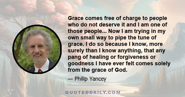 Grace comes free of charge to people who do not deserve it and I am one of those people... Now I am trying in my own small way to pipe the tune of grace. I do so because I know, more surely than I know anything, that