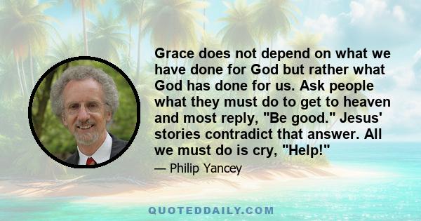 Grace does not depend on what we have done for God but rather what God has done for us. Ask people what they must do to get to heaven and most reply, Be good. Jesus' stories contradict that answer. All we must do is