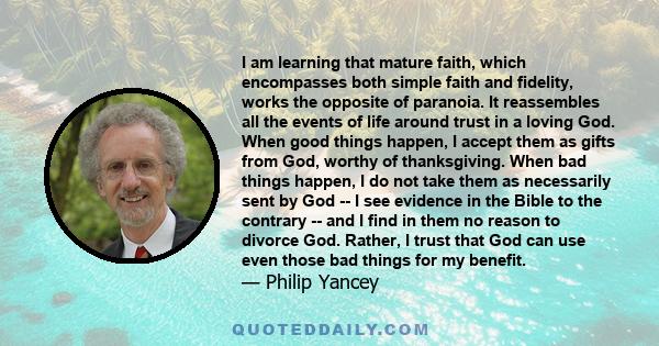 I am learning that mature faith, which encompasses both simple faith and fidelity, works the opposite of paranoia. It reassembles all the events of life around trust in a loving God. When good things happen, I accept