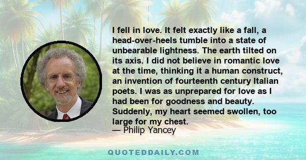 I fell in love. It felt exactly like a fall, a head-over-heels tumble into a state of unbearable lightness. The earth tilted on its axis. I did not believe in romantic love at the time, thinking it a human construct, an 