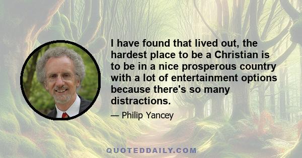 I have found that lived out, the hardest place to be a Christian is to be in a nice prosperous country with a lot of entertainment options because there's so many distractions.