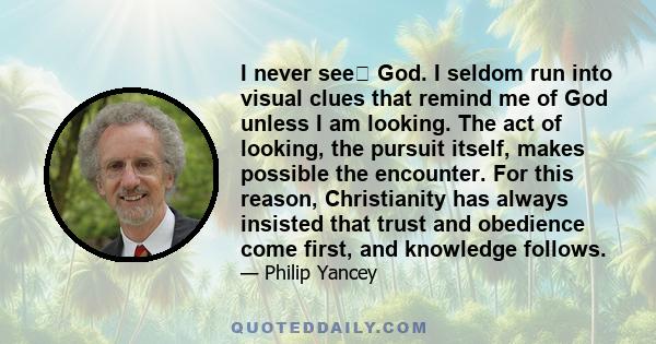 I never see God. I seldom run into visual clues that remind me of God unless I am looking. The act of looking, the pursuit itself, makes possible the encounter. For this reason, Christianity has always insisted that