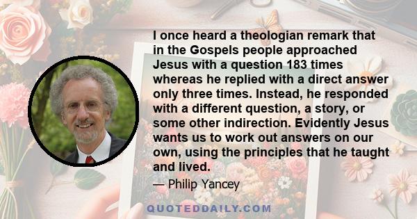 I once heard a theologian remark that in the Gospels people approached Jesus with a question 183 times whereas he replied with a direct answer only three times. Instead, he responded with a different question, a story,