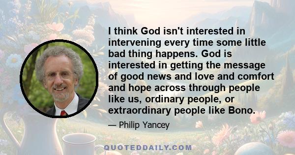 I think God isn't interested in intervening every time some little bad thing happens. God is interested in getting the message of good news and love and comfort and hope across through people like us, ordinary people,