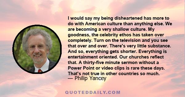 I would say my being disheartened has more to do with American culture than anything else. We are becoming a very shallow culture. My goodness, the celebrity ethos has taken over completely. Turn on the television and