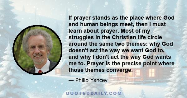 If prayer stands as the place where God and human beings meet, then I must learn about prayer. Most of my struggles in the Christian life circle around the same two themes: why God doesn't act the way we want God to,