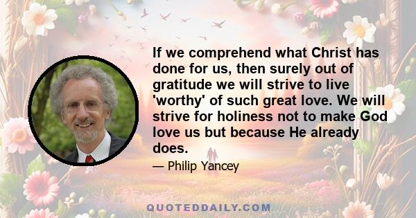 If we comprehend what Christ has done for us, then surely out of gratitude we will strive to live 'worthy' of such great love. We will strive for holiness not to make God love us but because He already does.