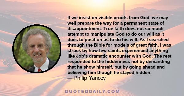 If we insist on visible proofs from God, we may well prepare the way for a permanent state of disappointment. True faith does not so much attempt to manipulate God to do our will as it does to position us to do his