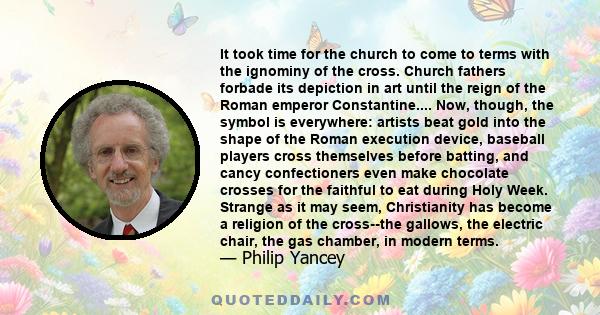 It took time for the church to come to terms with the ignominy of the cross. Church fathers forbade its depiction in art until the reign of the Roman emperor Constantine.... Now, though, the symbol is everywhere: