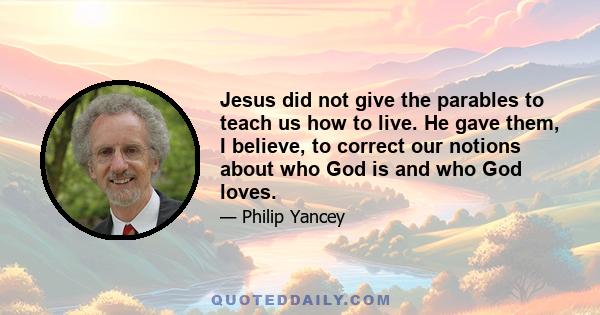 Jesus did not give the parables to teach us how to live. He gave them, I believe, to correct our notions about who God is and who God loves.