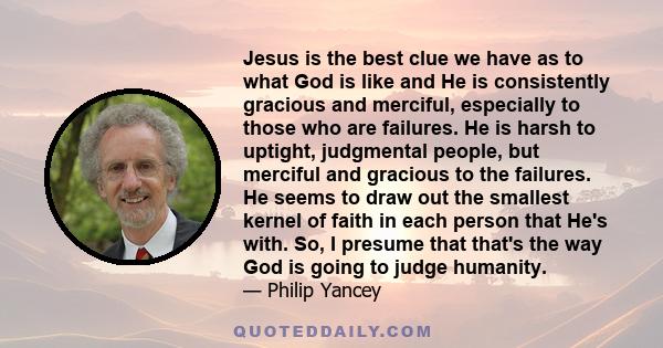 Jesus is the best clue we have as to what God is like and He is consistently gracious and merciful, especially to those who are failures. He is harsh to uptight, judgmental people, but merciful and gracious to the