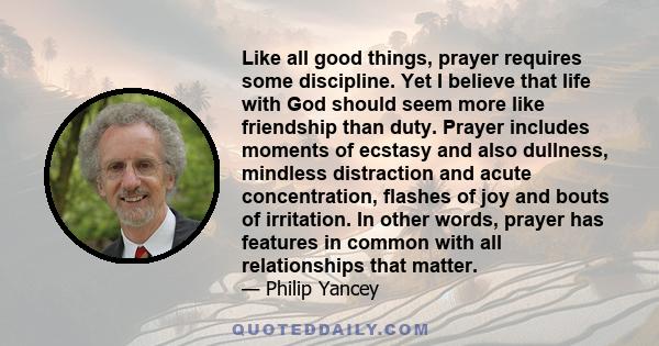 Like all good things, prayer requires some discipline. Yet I believe that life with God should seem more like friendship than duty. Prayer includes moments of ecstasy and also dullness, mindless distraction and acute