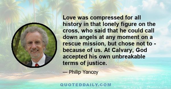 Love was compressed for all history in that lonely figure on the cross, who said that he could call down angels at any moment on a rescue mission, but chose not to - because of us. At Calvary, God accepted his own