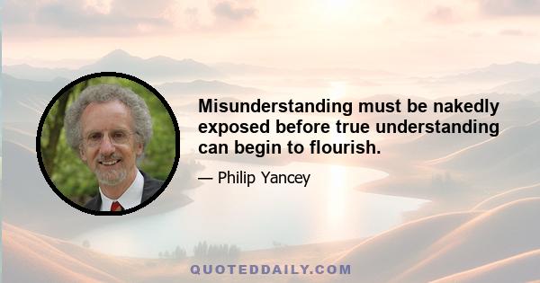 Misunderstanding must be nakedly exposed before true understanding can begin to flourish.