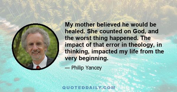 My mother believed he would be healed. She counted on God, and the worst thing happened. The impact of that error in theology, in thinking, impacted my life from the very beginning.