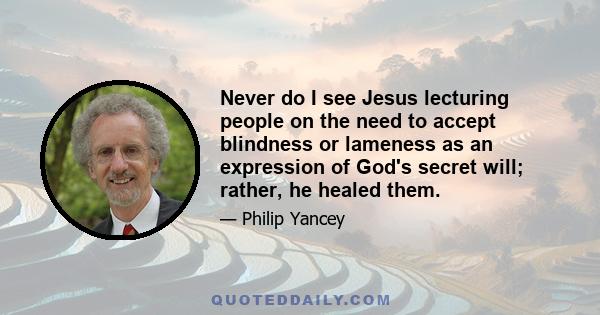 Never do I see Jesus lecturing people on the need to accept blindness or lameness as an expression of God's secret will; rather, he healed them.