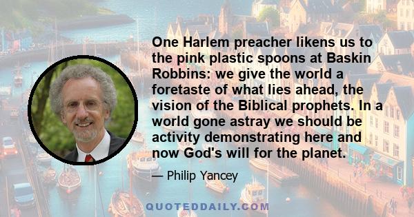 One Harlem preacher likens us to the pink plastic spoons at Baskin Robbins: we give the world a foretaste of what lies ahead, the vision of the Biblical prophets. In a world gone astray we should be activity