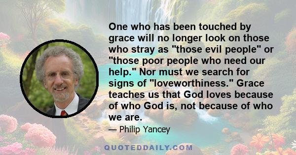 One who has been touched by grace will no longer look on those who stray as those evil people or those poor people who need our help. Nor must we search for signs of loveworthiness. Grace teaches us that God loves