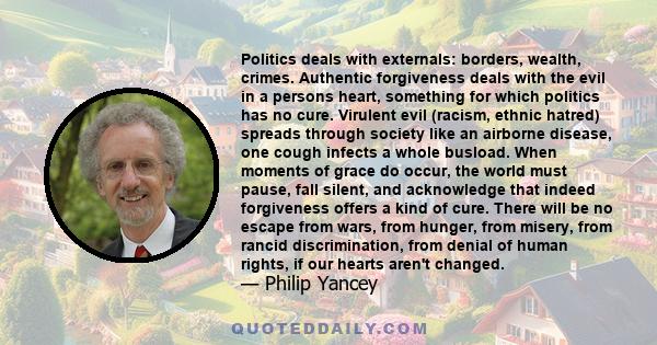 Politics deals with externals: borders, wealth, crimes. Authentic forgiveness deals with the evil in a persons heart, something for which politics has no cure. Virulent evil (racism, ethnic hatred) spreads through