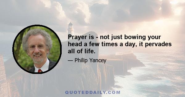 Prayer is - not just bowing your head a few times a day, it pervades all of life.