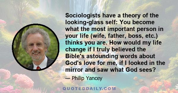 Sociologists have a theory of the looking-glass self: You become what the most important person in your life (wife, father, boss, etc.) thinks you are. How would my life change if I truly believed the Bible's astounding 