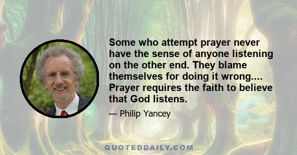 Some who attempt prayer never have the sense of anyone listening on the other end. They blame themselves for doing it wrong.... Prayer requires the faith to believe that God listens.